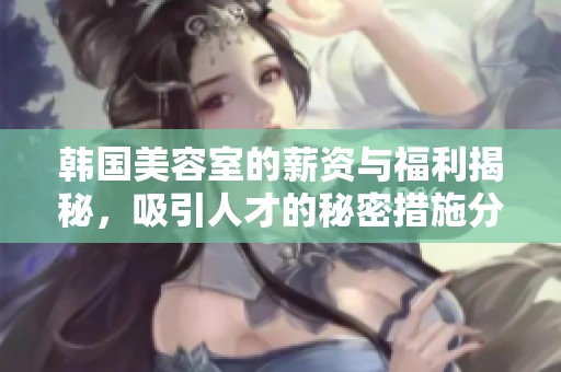 韩国美容室的薪资与福利揭秘，吸引人才的秘密措施分析