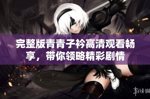 完整版青青子衿高清观看畅享，带你领略精彩剧情