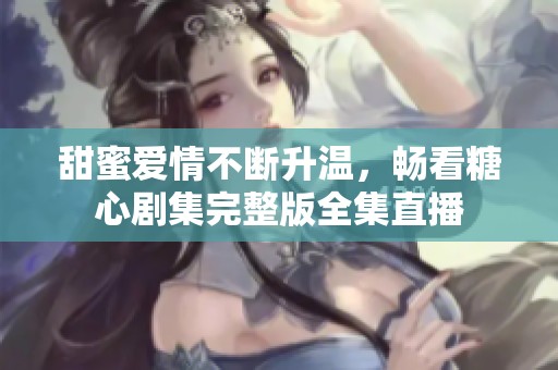 甜蜜爱情不断升温，畅看糖心剧集完整版全集直播