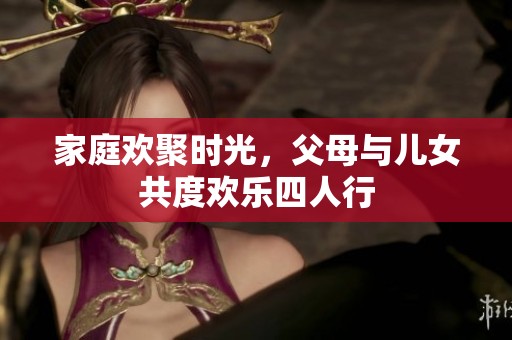 家庭欢聚时光，父母与儿女共度欢乐四人行