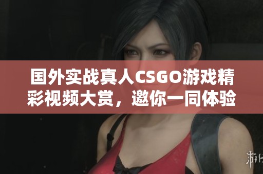 国外实战真人CSGO游戏精彩视频大赏，邀你一同体验枪战刺激