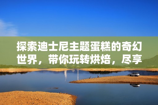 探索迪士尼主题蛋糕的奇幻世界，带你玩转烘焙，尽享惊艳美味与创意设计的完美融合！
