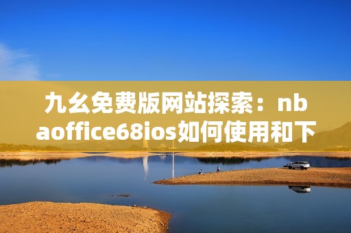 九幺免费版网站探索：nbaoffice68ios如何使用和下载指南