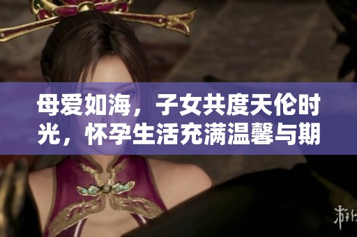 母爱如海，子女共度天伦时光，怀孕生活充满温馨与期待