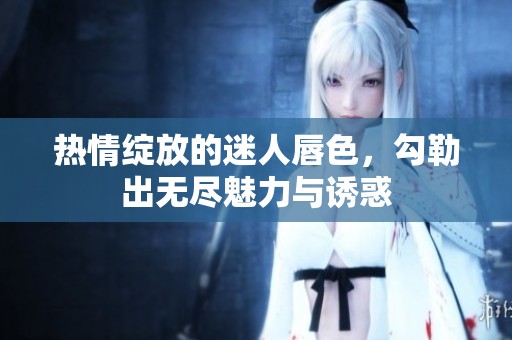 热情绽放的迷人唇色，勾勒出无尽魅力与诱惑