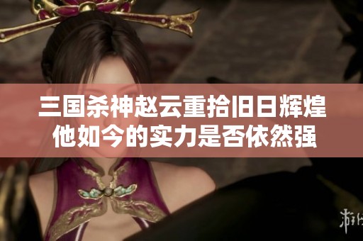 三国杀神赵云重拾旧日辉煌 他如今的实力是否依然强劲引人关注