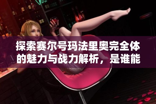 探索赛尔号玛法里奥完全体的魅力与战力解析，是谁能给我详细介绍一下呢