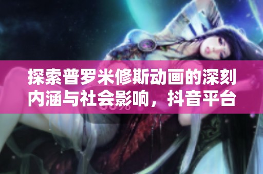探索普罗米修斯动画的深刻内涵与社会影响，抖音平台推荐动态解读