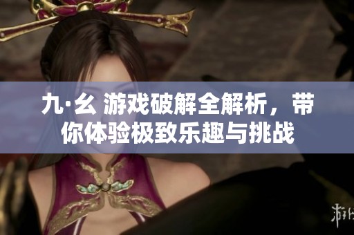九·幺 游戏破解全解析，带你体验极致乐趣与挑战
