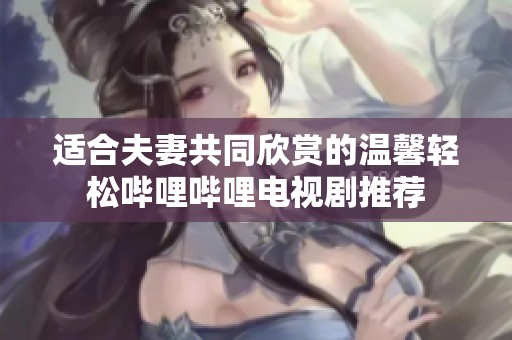适合夫妻共同欣赏的温馨轻松哔哩哔哩电视剧推荐
