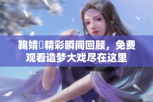 鞠婧祎精彩瞬间回顾，免费观看造梦大戏尽在这里