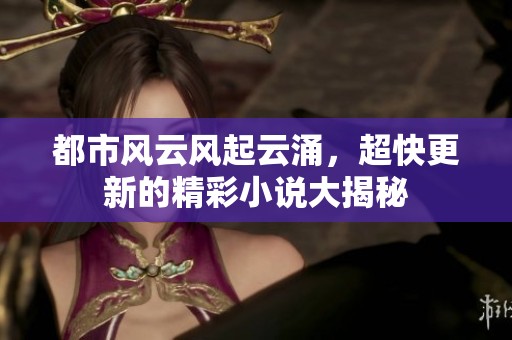 都市风云风起云涌，超快更新的精彩小说大揭秘