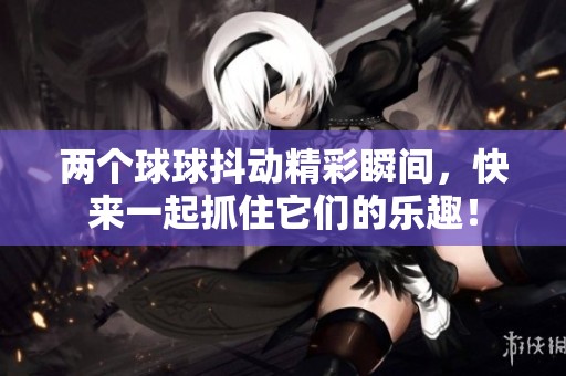 两个球球抖动精彩瞬间，快来一起抓住它们的乐趣！