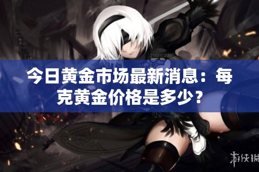 今日黄金市场最新消息：每克黄金价格是多少？