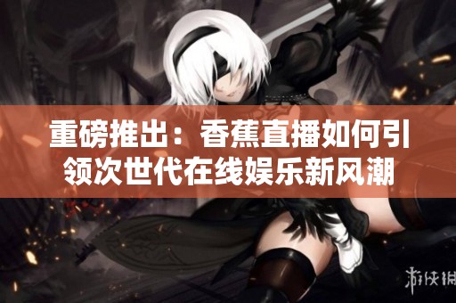 重磅推出：香蕉直播如何引领次世代在线娱乐新风潮