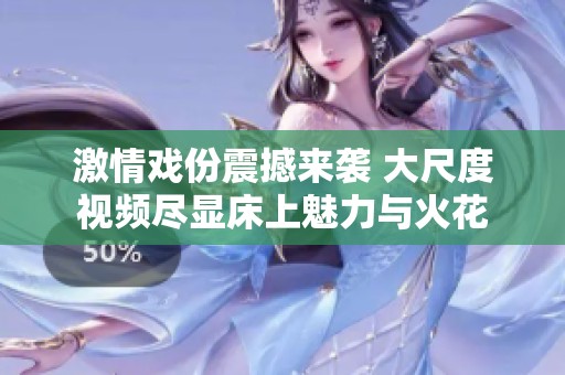 激情戏份震撼来袭 大尺度视频尽显床上魅力与火花
