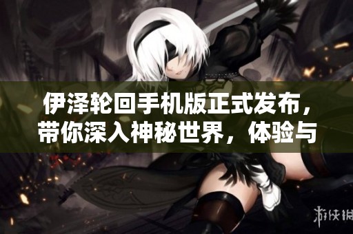 伊泽轮回手机版正式发布，带你深入神秘世界，体验与众不同的游戏乐趣与玩法
