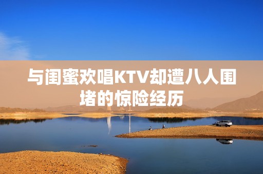 与闺蜜欢唱KTV却遭八人围堵的惊险经历