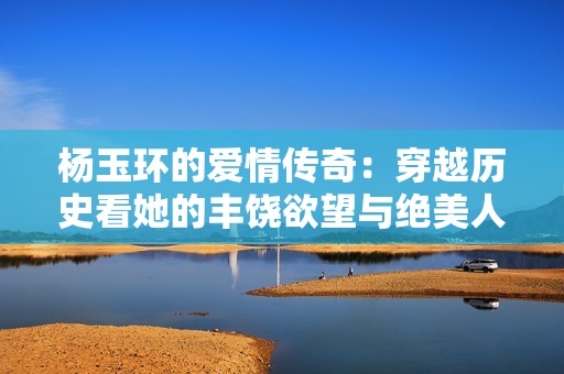 杨玉环的爱情传奇：穿越历史看她的丰饶欲望与绝美人生