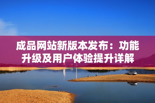 成品网站新版本发布：功能升级及用户体验提升详解