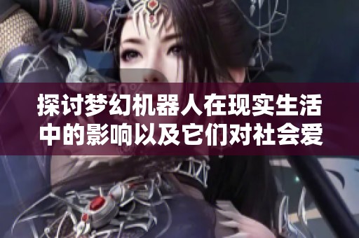 探讨梦幻机器人在现实生活中的影响以及它们对社会爱与死亡观念的重新定义