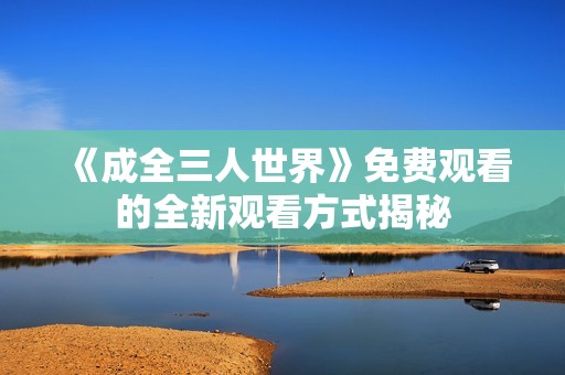《成全三人世界》免费观看的全新观看方式揭秘
