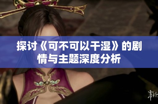 探讨《可不可以干湿》的剧情与主题深度分析