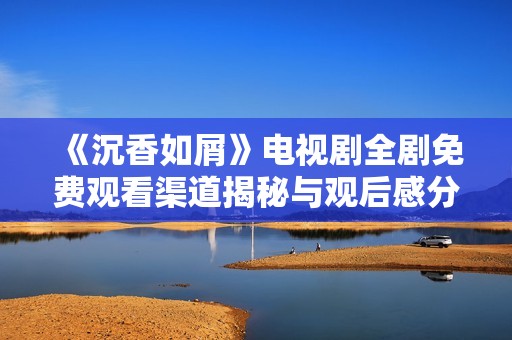 《沉香如屑》电视剧全剧免费观看渠道揭秘与观后感分享