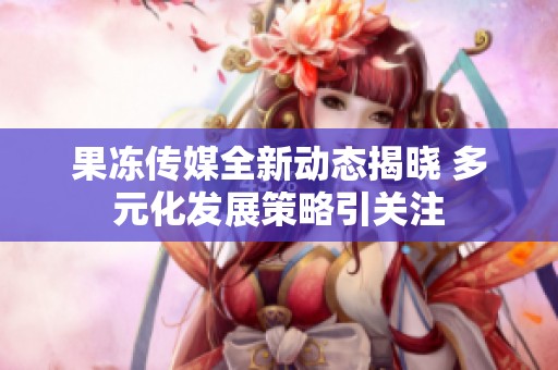 果冻传媒全新动态揭晓 多元化发展策略引关注