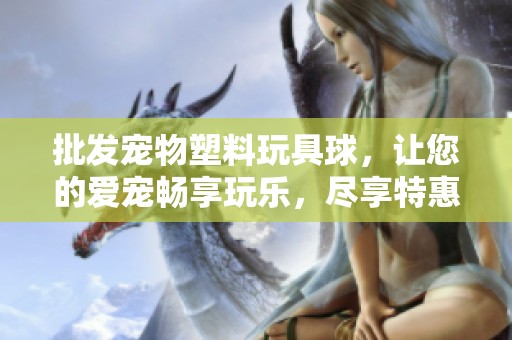批发宠物塑料玩具球，让您的爱宠畅享玩乐，尽享特惠价格与丰富选择