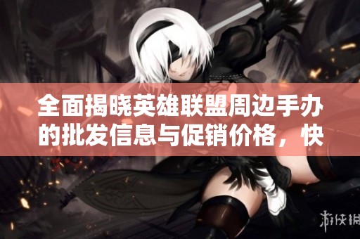全面揭晓英雄联盟周边手办的批发信息与促销价格，快来了解！