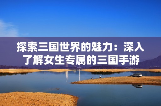 探索三国世界的魅力：深入了解女生专属的三国手游