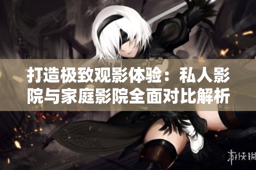 打造极致观影体验：私人影院与家庭影院全面对比解析