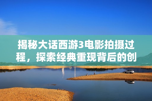 揭秘大话西游3电影拍摄过程，探索经典重现背后的创作故事与难忘瞬间