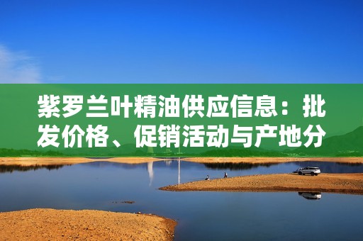 紫罗兰叶精油供应信息：批发价格、促销活动与产地分析