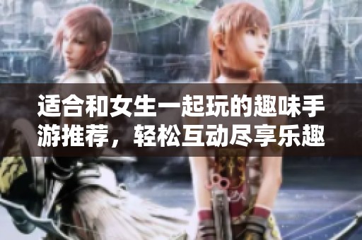 适合和女生一起玩的趣味手游推荐，轻松互动尽享乐趣