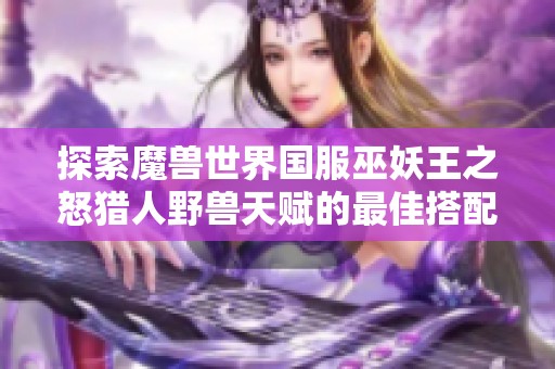 探索魔兽世界国服巫妖王之怒猎人野兽天赋的最佳搭配与实用技巧解析