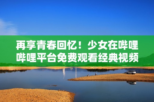 再享青春回忆！少女在哔哩哔哩平台免费观看经典视频