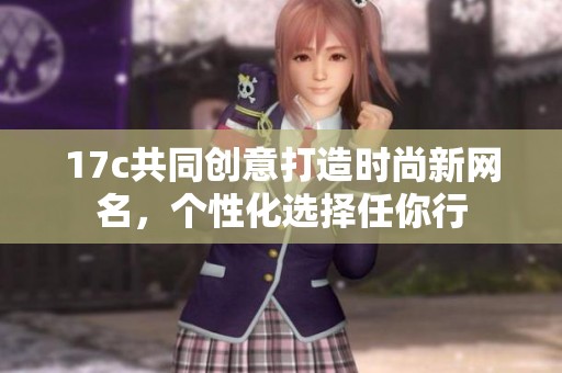 17c共同创意打造时尚新网名，个性化选择任你行