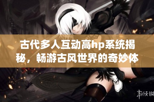 古代多人互动高hp系统揭秘，畅游古风世界的奇妙体验