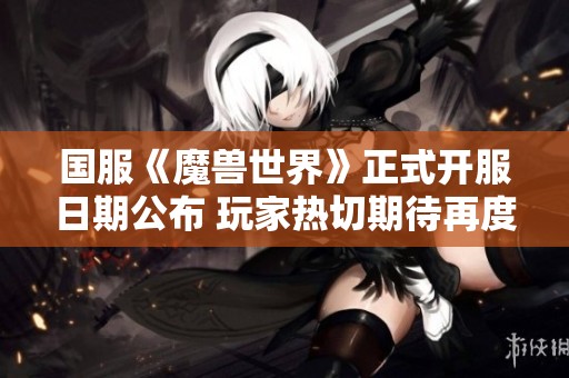 国服《魔兽世界》正式开服日期公布 玩家热切期待再度踏上艾泽拉斯冒险之旅