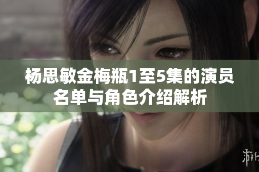 杨思敏金梅瓶1至5集的演员名单与角色介绍解析