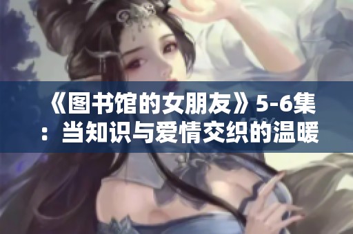 《图书馆的女朋友》5-6集：当知识与爱情交织的温暖结局