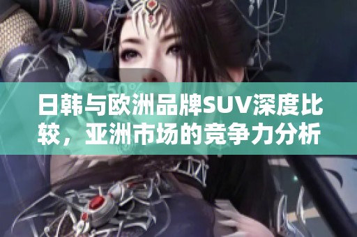 日韩与欧洲品牌SUV深度比较，亚洲市场的竞争力分析