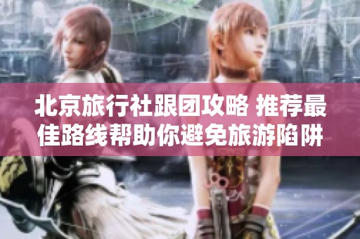 北京旅行社跟团攻略 推荐最佳路线帮助你避免旅游陷阱和踩坑体验