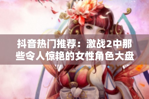 抖音热门推荐：激战2中那些令人惊艳的女性角色大盘点与欣赏