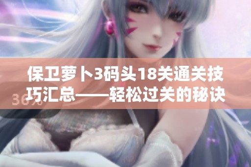 保卫萝卜3码头18关通关技巧汇总——轻松过关的秘诀大揭秘