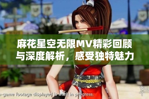 麻花星空无限MV精彩回顾与深度解析，感受独特魅力与情感共鸣