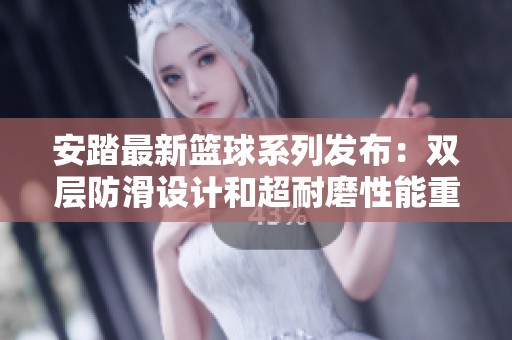 安踏最新篮球系列发布：双层防滑设计和超耐磨性能重新定义外场篮球体验