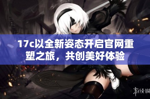 17c以全新姿态开启官网重塑之旅，共创美好体验